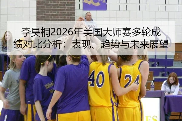 李昊桐2026年美国大师赛多轮成绩对比分析：表现、趋势与未来展望